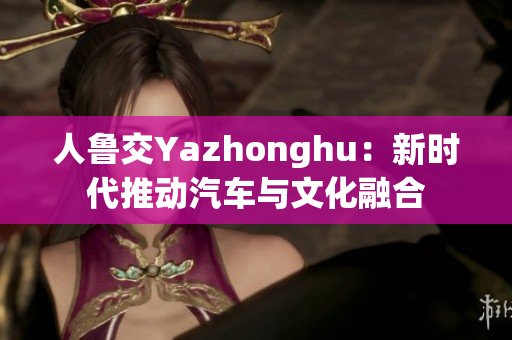 人鲁交Yazhonghu：新时代推动汽车与文化融合