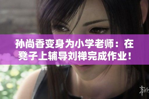 孙尚香变身为小学老师：在凳子上辅导刘禅完成作业！