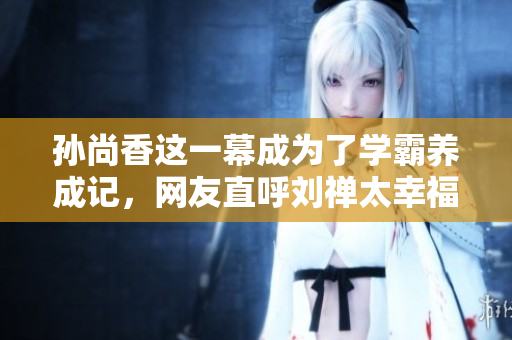 孙尚香这一幕成为了学霸养成记，网友直呼刘禅太幸福！