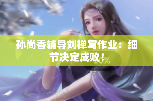孙尚香辅导刘禅写作业：细节决定成败！