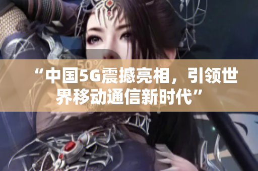 “中国5G震撼亮相，引领世界移动通信新时代”