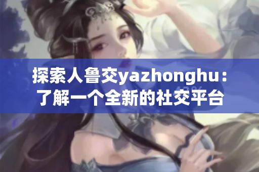 探索人鲁交yazhonghu：了解一个全新的社交平台