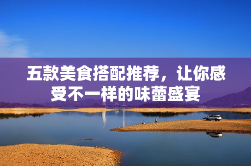 五款美食搭配推荐，让你感受不一样的味蕾盛宴