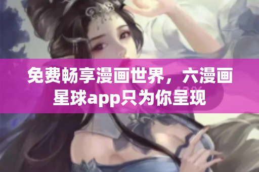 免费畅享漫画世界，六漫画星球app只为你呈现
