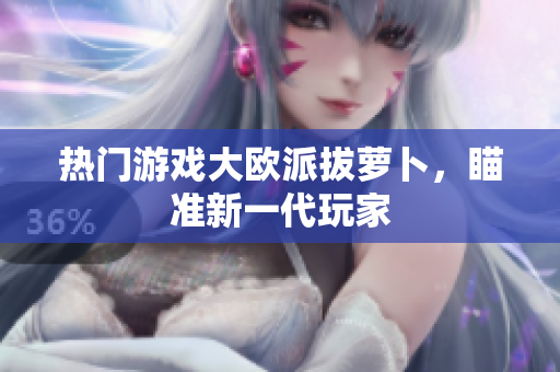 热门游戏大欧派拔萝卜，瞄准新一代玩家