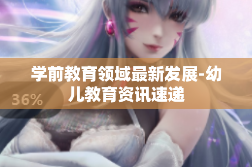 学前教育领域最新发展-幼儿教育资讯速递