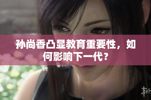孙尚香凸显教育重要性，如何影响下一代？