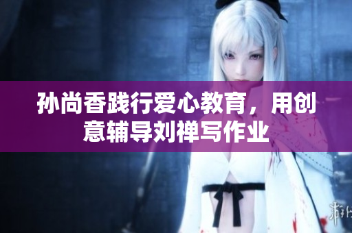 孙尚香践行爱心教育，用创意辅导刘禅写作业
