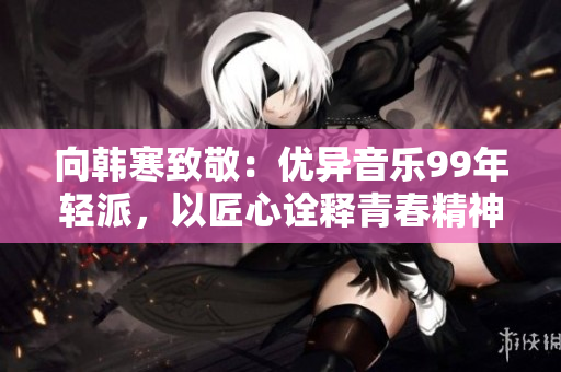 向韩寒致敬：优异音乐99年轻派，以匠心诠释青春精神