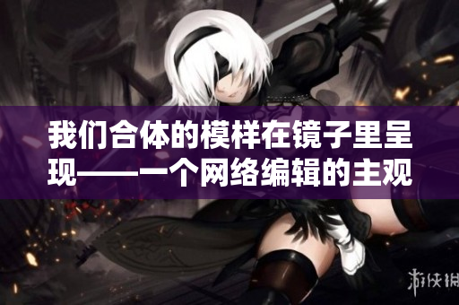 我们合体的模样在镜子里呈现——一个网络编辑的主观描述