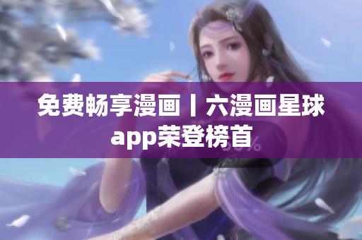 免费畅享漫画丨六漫画星球app荣登榜首