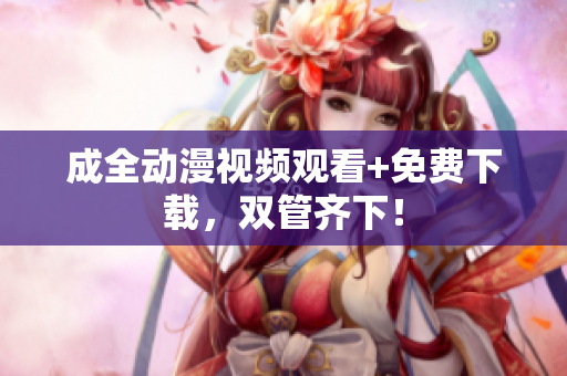 成全动漫视频观看+免费下载，双管齐下！