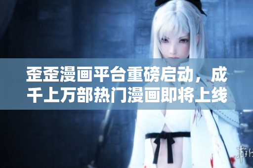 歪歪漫画平台重磅启动，成千上万部热门漫画即将上线！