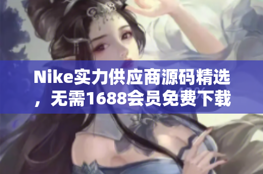 Nike实力供应商源码精选，无需1688会员免费下载！