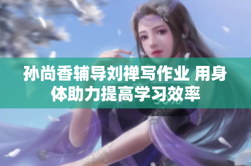 孙尚香辅导刘禅写作业 用身体助力提高学习效率
