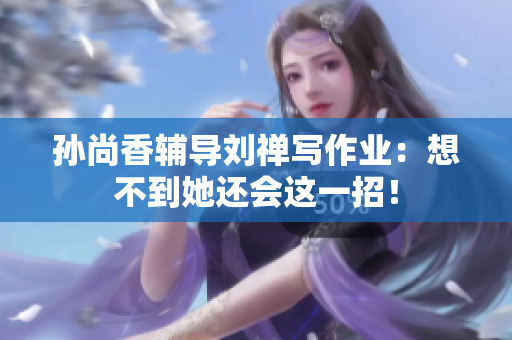 孙尚香辅导刘禅写作业：想不到她还会这一招！