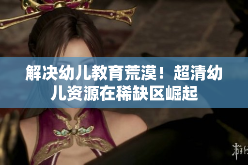 解决幼儿教育荒漠！超清幼儿资源在稀缺区崛起