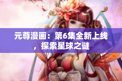 元尊漫画：第6集全新上线，探索星球之谜