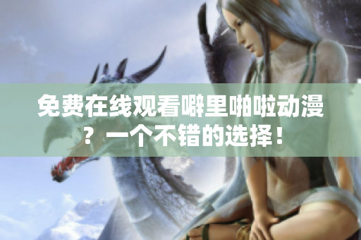 免费在线观看噼里啪啦动漫？一个不错的选择！