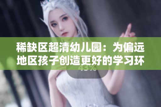 稀缺区超清幼儿园：为偏远地区孩子创造更好的学习环境