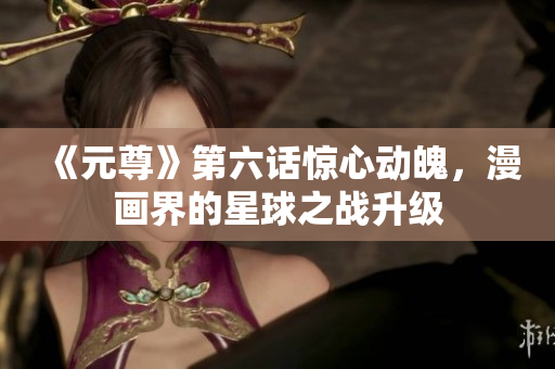 《元尊》第六话惊心动魄，漫画界的星球之战升级