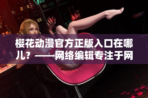 樱花动漫官方正版入口在哪儿？——网络编辑专注于网络文章编写