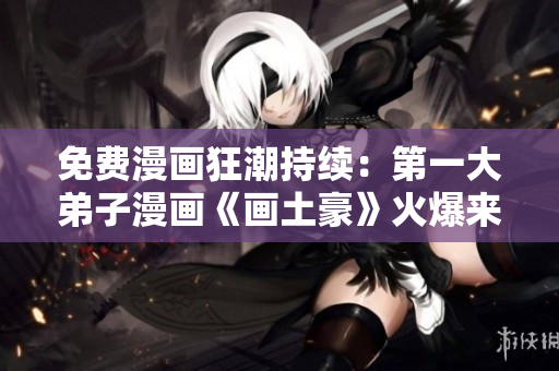 免费漫画狂潮持续：第一大弟子漫画《画土豪》火爆来袭！