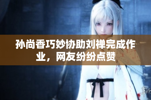 孙尚香巧妙协助刘禅完成作业，网友纷纷点赞