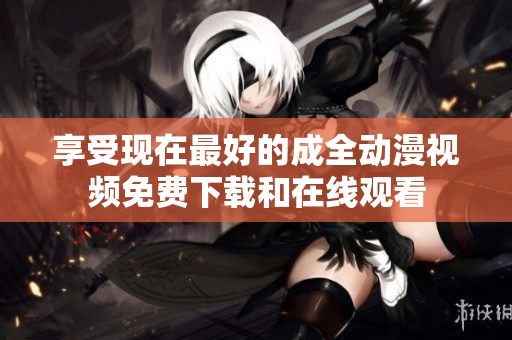 享受现在最好的成全动漫视频免费下载和在线观看