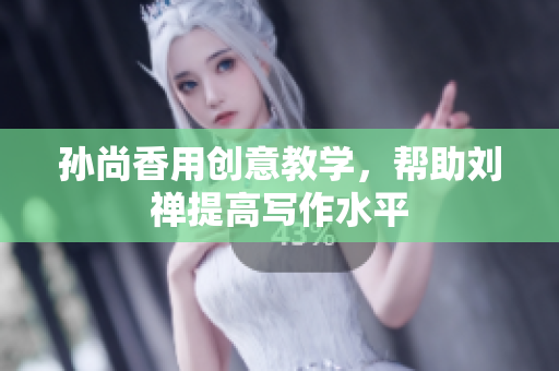 孙尚香用创意教学，帮助刘禅提高写作水平