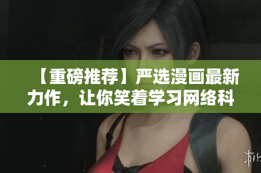 【重磅推荐】严选漫画最新力作，让你笑着学习网络科技！