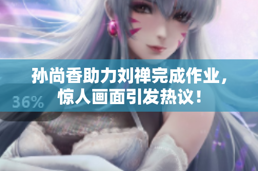 孙尚香助力刘禅完成作业，惊人画面引发热议！