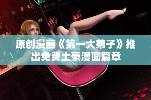 原创漫画《第一大弟子》推出免费土豪漫画篇章