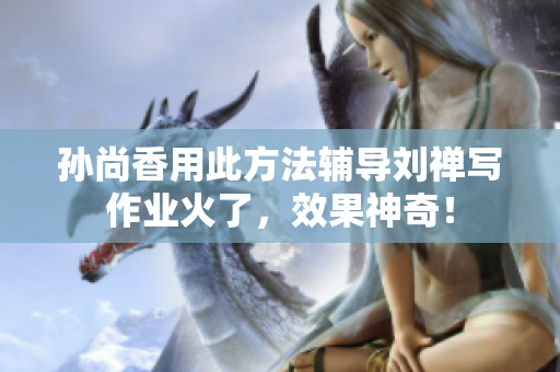 孙尚香用此方法辅导刘禅写作业火了，效果神奇！
