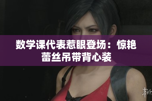 数学课代表惹眼登场：惊艳蕾丝吊带背心装