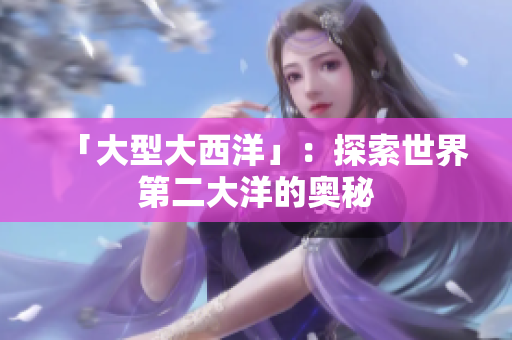 「大型大西洋」：探索世界第二大洋的奥秘