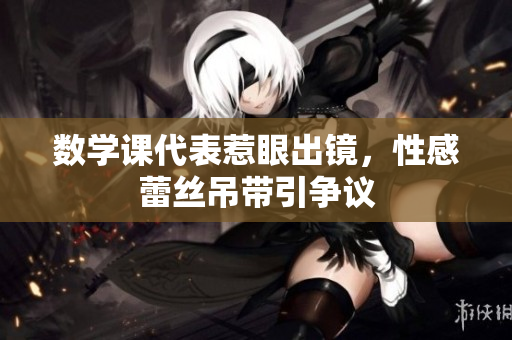 数学课代表惹眼出镜，性感蕾丝吊带引争议