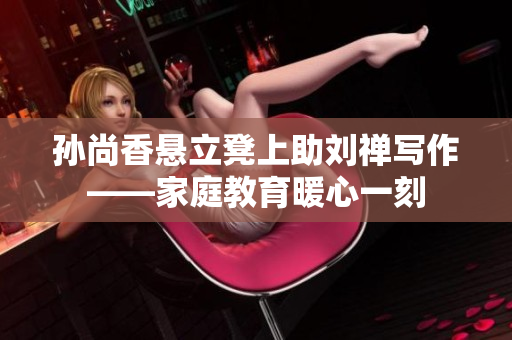 孙尚香悬立凳上助刘禅写作——家庭教育暖心一刻