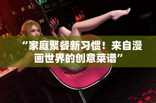 “家庭聚餐新习惯！来自漫画世界的创意菜谱”