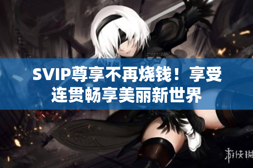 SVIP尊享不再烧钱！享受连贯畅享美丽新世界