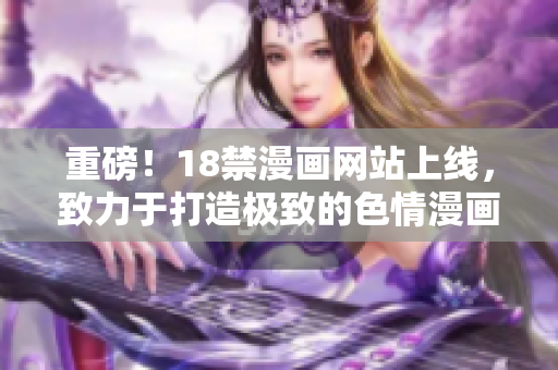 重磅！18禁漫画网站上线，致力于打造极致的色情漫画世界！