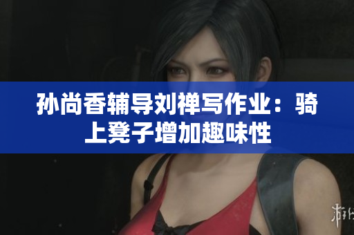 孙尚香辅导刘禅写作业：骑上凳子增加趣味性