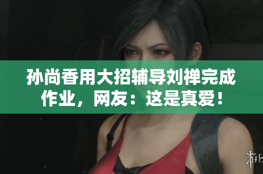 孙尚香用大招辅导刘禅完成作业，网友：这是真爱！
