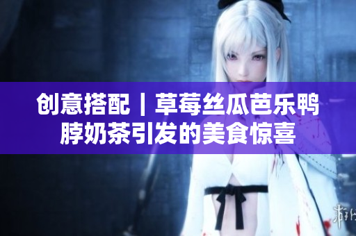 创意搭配｜草莓丝瓜芭乐鸭脖奶茶引发的美食惊喜