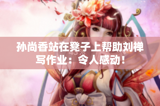 孙尚香站在凳子上帮助刘禅写作业：令人感动！