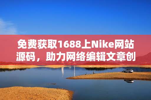 免费获取1688上Nike网站源码，助力网络编辑文章创作