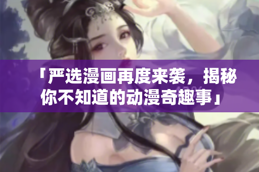 「严选漫画再度来袭，揭秘你不知道的动漫奇趣事」
