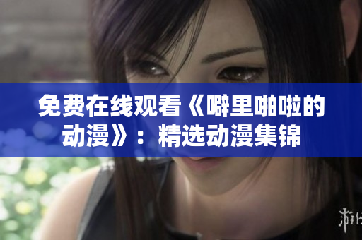 免费在线观看《噼里啪啦的动漫》：精选动漫集锦
