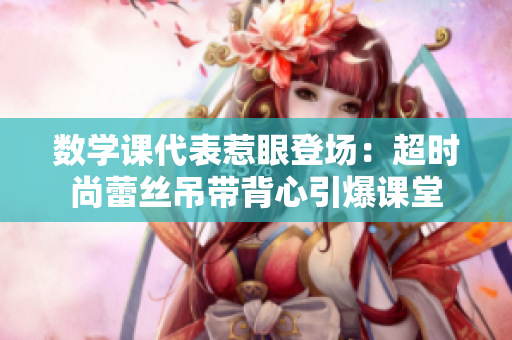 数学课代表惹眼登场：超时尚蕾丝吊带背心引爆课堂