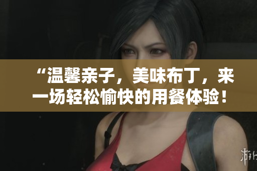 “温馨亲子，美味布丁，来一场轻松愉快的用餐体验！”